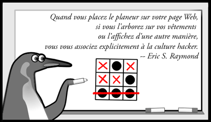 Illustration d'un pingouin jouant � oxo (morpion) et recr�ant le motif du glider. L�gende : Quand vous placez le planeur sur votre page Web, si vous l'arborez sur vos v�tements  ou l'affichez d'une autre mani�re, vous vous associez explicitement � la culture hacker. Eric S. Raymond.
